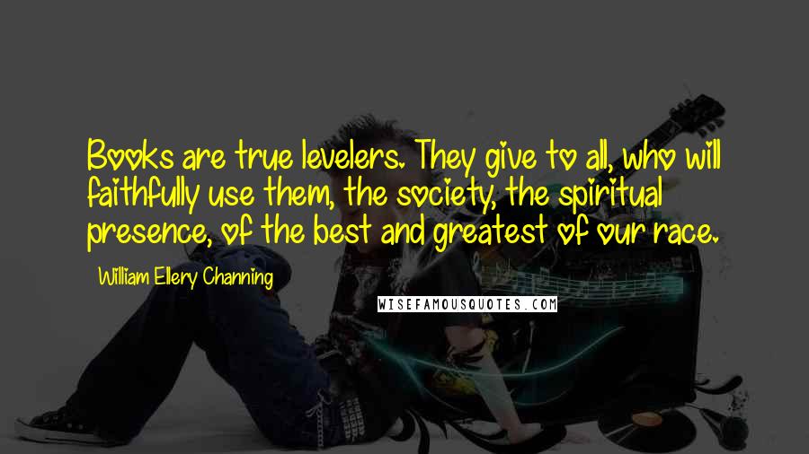 William Ellery Channing Quotes: Books are true levelers. They give to all, who will faithfully use them, the society, the spiritual presence, of the best and greatest of our race.