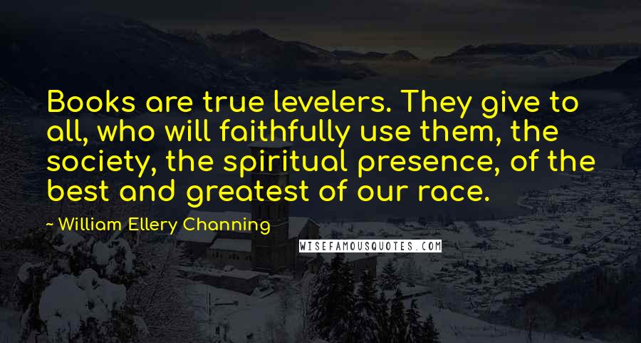 William Ellery Channing Quotes: Books are true levelers. They give to all, who will faithfully use them, the society, the spiritual presence, of the best and greatest of our race.