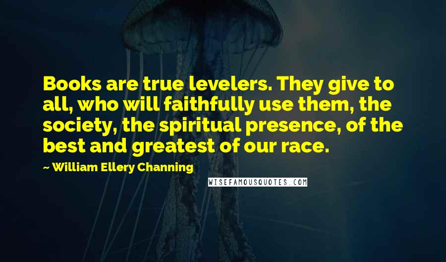 William Ellery Channing Quotes: Books are true levelers. They give to all, who will faithfully use them, the society, the spiritual presence, of the best and greatest of our race.