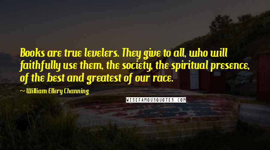 William Ellery Channing Quotes: Books are true levelers. They give to all, who will faithfully use them, the society, the spiritual presence, of the best and greatest of our race.