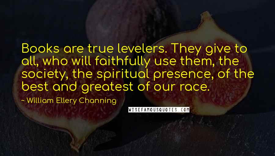 William Ellery Channing Quotes: Books are true levelers. They give to all, who will faithfully use them, the society, the spiritual presence, of the best and greatest of our race.