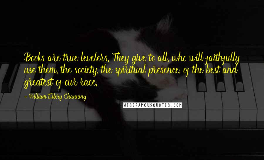 William Ellery Channing Quotes: Books are true levelers. They give to all, who will faithfully use them, the society, the spiritual presence, of the best and greatest of our race.