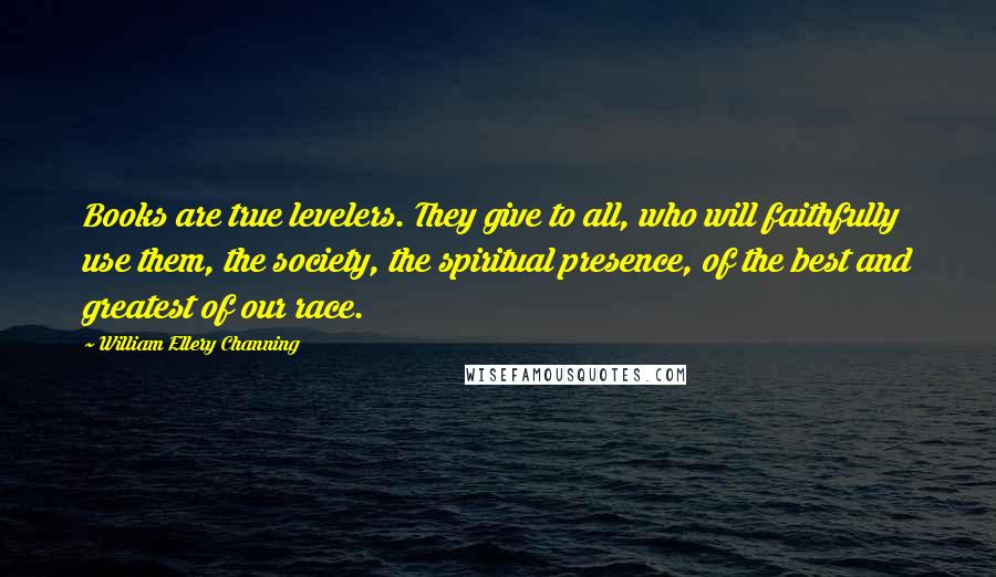 William Ellery Channing Quotes: Books are true levelers. They give to all, who will faithfully use them, the society, the spiritual presence, of the best and greatest of our race.