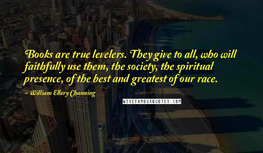 William Ellery Channing Quotes: Books are true levelers. They give to all, who will faithfully use them, the society, the spiritual presence, of the best and greatest of our race.