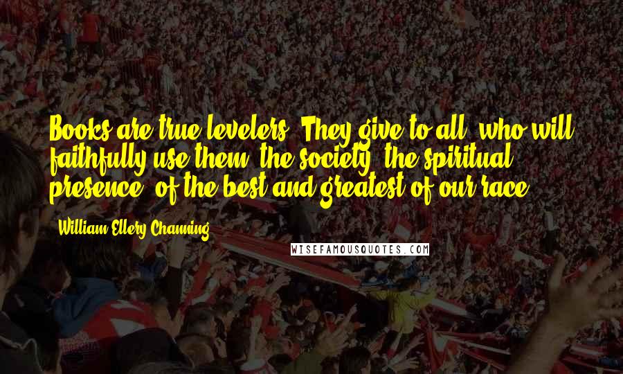 William Ellery Channing Quotes: Books are true levelers. They give to all, who will faithfully use them, the society, the spiritual presence, of the best and greatest of our race.