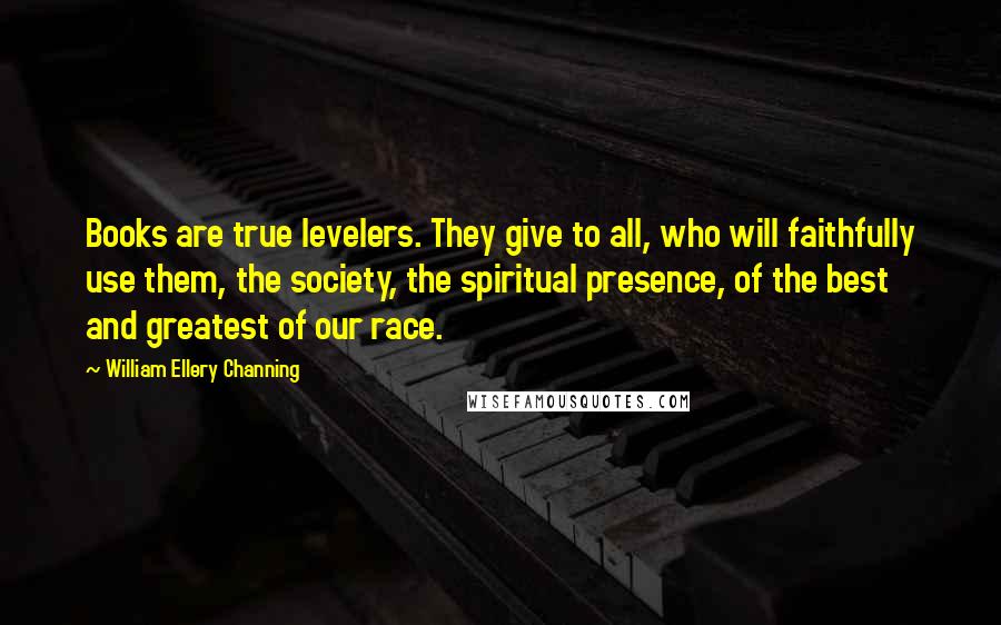William Ellery Channing Quotes: Books are true levelers. They give to all, who will faithfully use them, the society, the spiritual presence, of the best and greatest of our race.