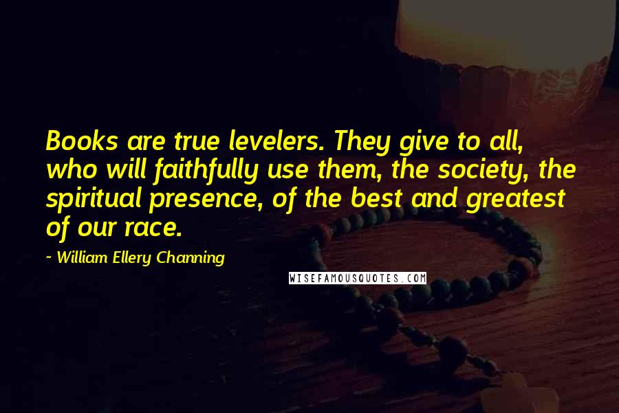 William Ellery Channing Quotes: Books are true levelers. They give to all, who will faithfully use them, the society, the spiritual presence, of the best and greatest of our race.