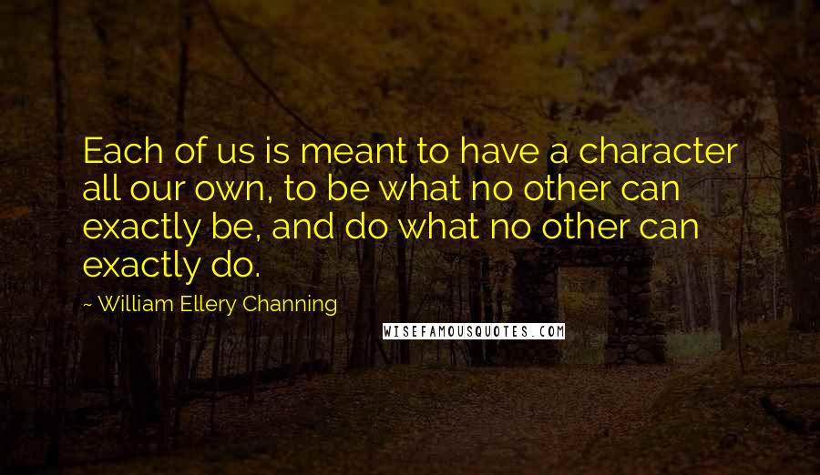 William Ellery Channing Quotes: Each of us is meant to have a character all our own, to be what no other can exactly be, and do what no other can exactly do.