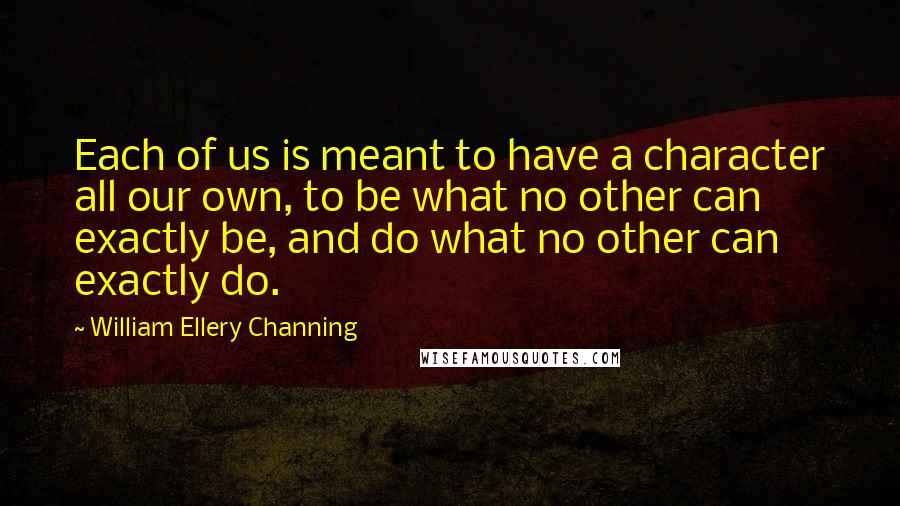 William Ellery Channing Quotes: Each of us is meant to have a character all our own, to be what no other can exactly be, and do what no other can exactly do.