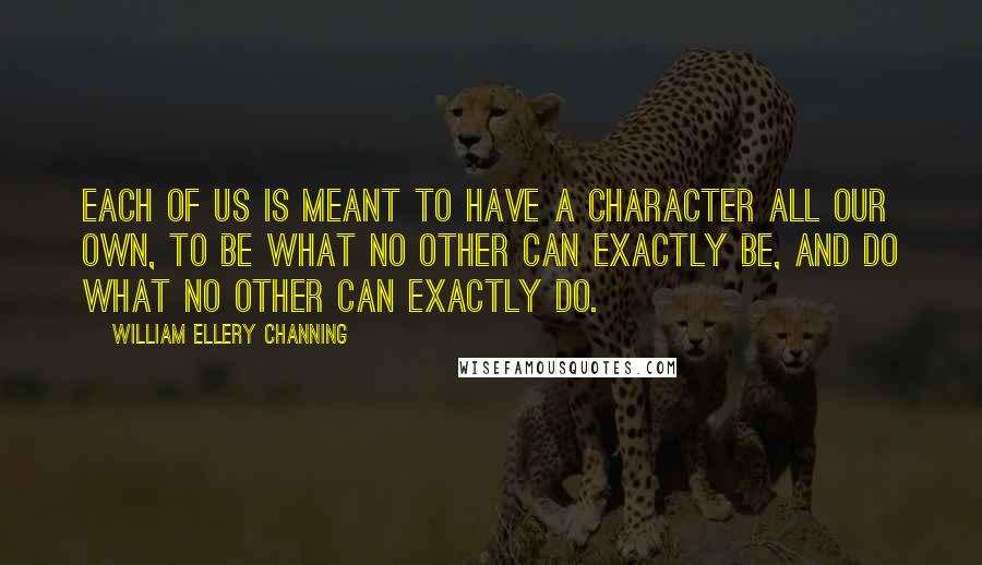 William Ellery Channing Quotes: Each of us is meant to have a character all our own, to be what no other can exactly be, and do what no other can exactly do.