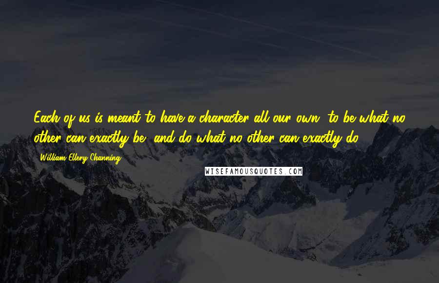 William Ellery Channing Quotes: Each of us is meant to have a character all our own, to be what no other can exactly be, and do what no other can exactly do.