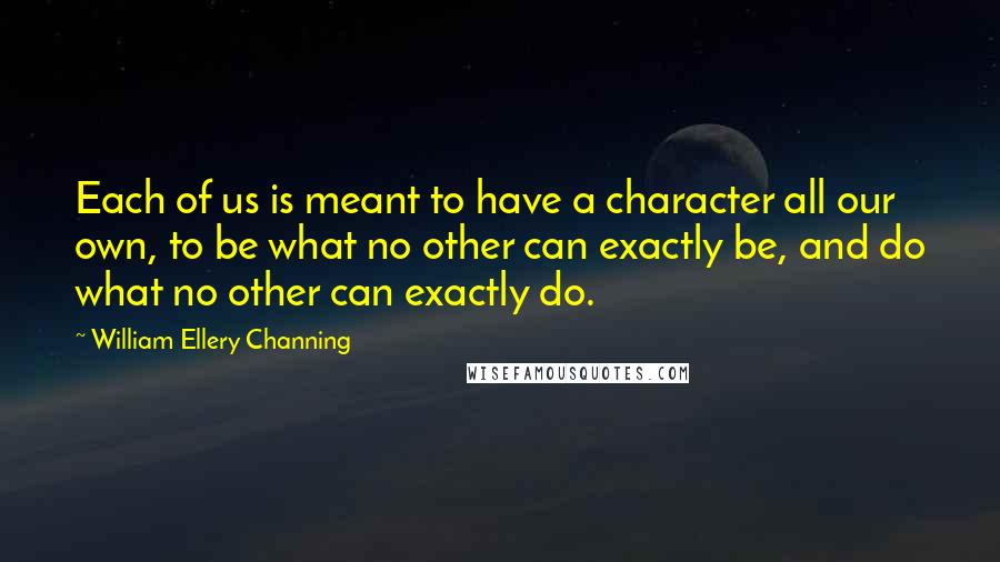 William Ellery Channing Quotes: Each of us is meant to have a character all our own, to be what no other can exactly be, and do what no other can exactly do.