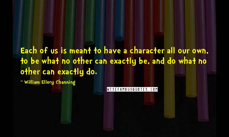 William Ellery Channing Quotes: Each of us is meant to have a character all our own, to be what no other can exactly be, and do what no other can exactly do.