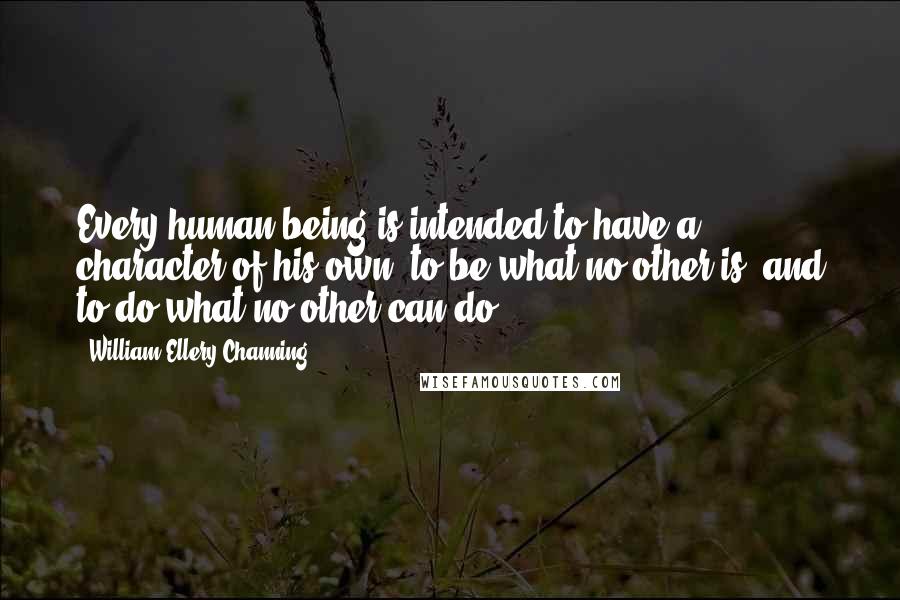 William Ellery Channing Quotes: Every human being is intended to have a character of his own; to be what no other is, and to do what no other can do.