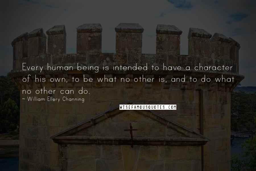 William Ellery Channing Quotes: Every human being is intended to have a character of his own; to be what no other is, and to do what no other can do.