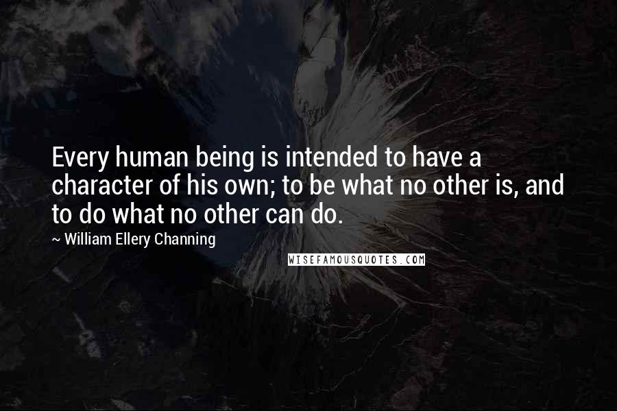 William Ellery Channing Quotes: Every human being is intended to have a character of his own; to be what no other is, and to do what no other can do.