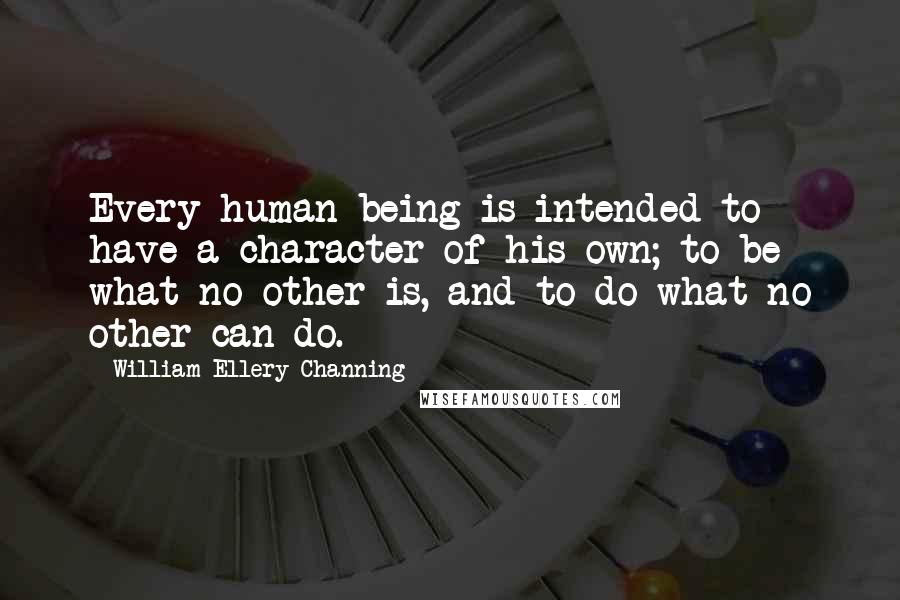 William Ellery Channing Quotes: Every human being is intended to have a character of his own; to be what no other is, and to do what no other can do.