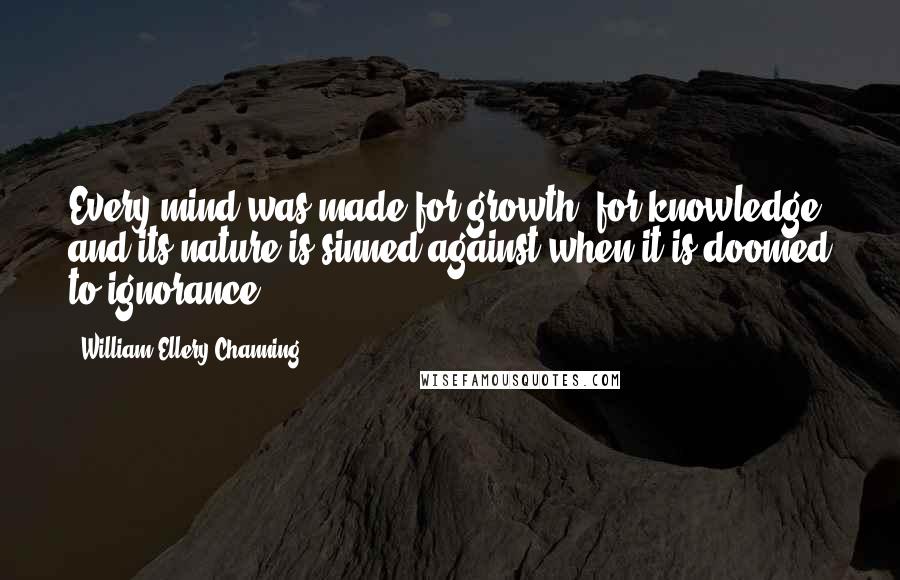 William Ellery Channing Quotes: Every mind was made for growth, for knowledge, and its nature is sinned against when it is doomed to ignorance.