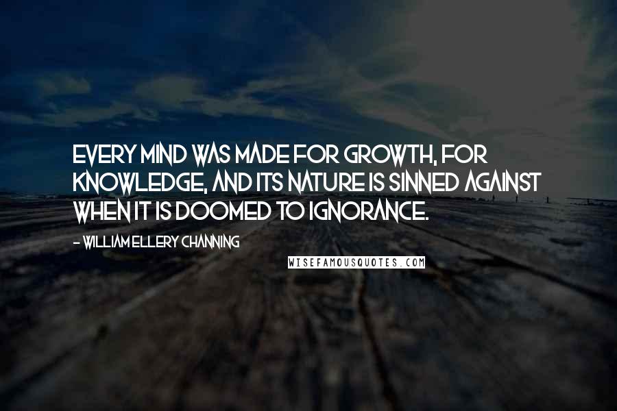 William Ellery Channing Quotes: Every mind was made for growth, for knowledge, and its nature is sinned against when it is doomed to ignorance.