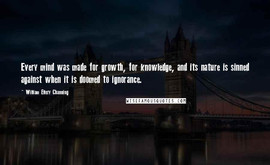 William Ellery Channing Quotes: Every mind was made for growth, for knowledge, and its nature is sinned against when it is doomed to ignorance.