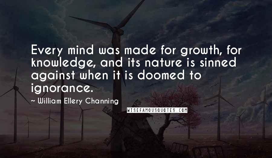 William Ellery Channing Quotes: Every mind was made for growth, for knowledge, and its nature is sinned against when it is doomed to ignorance.