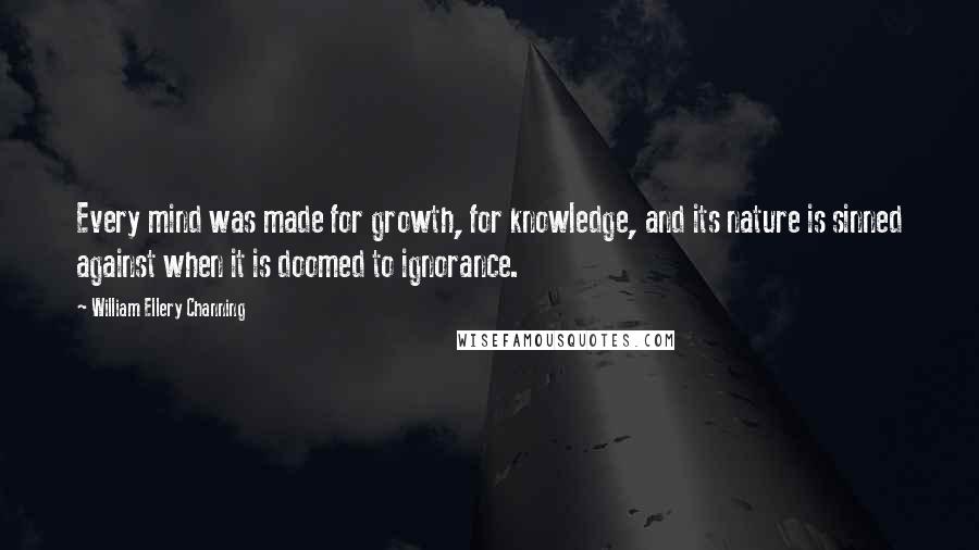 William Ellery Channing Quotes: Every mind was made for growth, for knowledge, and its nature is sinned against when it is doomed to ignorance.