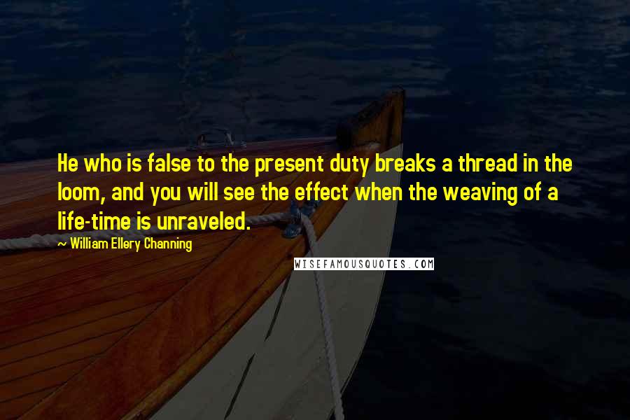 William Ellery Channing Quotes: He who is false to the present duty breaks a thread in the loom, and you will see the effect when the weaving of a life-time is unraveled.