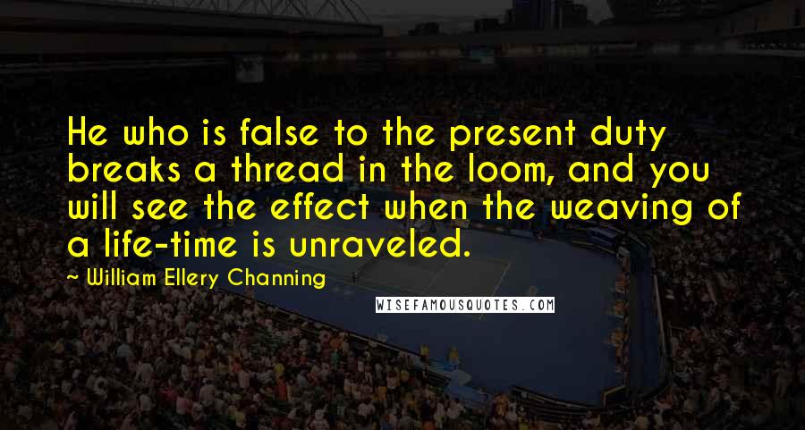 William Ellery Channing Quotes: He who is false to the present duty breaks a thread in the loom, and you will see the effect when the weaving of a life-time is unraveled.