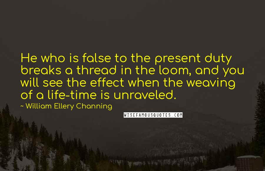 William Ellery Channing Quotes: He who is false to the present duty breaks a thread in the loom, and you will see the effect when the weaving of a life-time is unraveled.