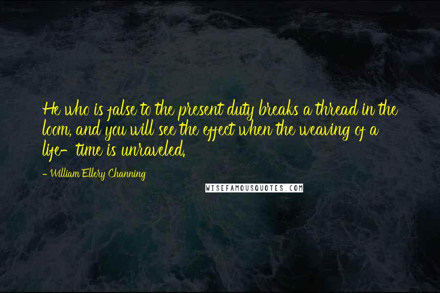 William Ellery Channing Quotes: He who is false to the present duty breaks a thread in the loom, and you will see the effect when the weaving of a life-time is unraveled.