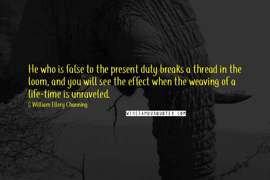 William Ellery Channing Quotes: He who is false to the present duty breaks a thread in the loom, and you will see the effect when the weaving of a life-time is unraveled.