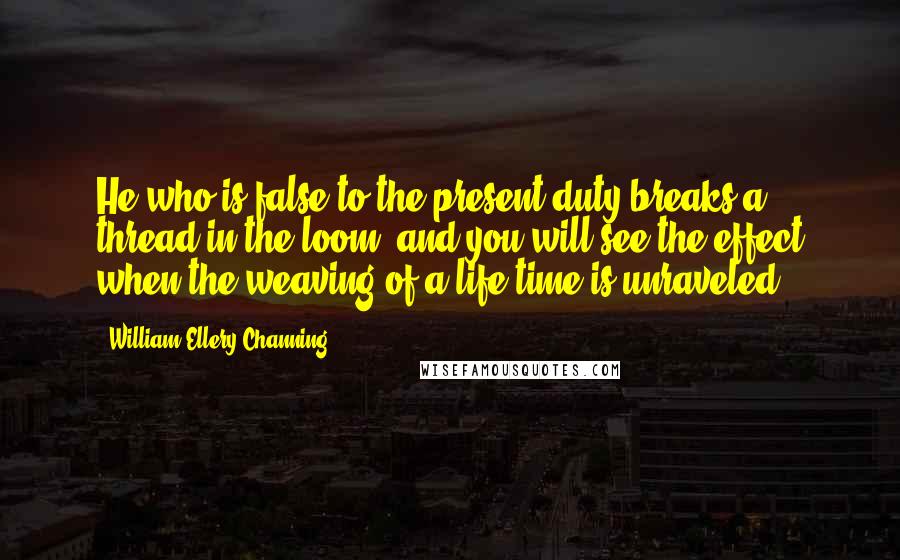 William Ellery Channing Quotes: He who is false to the present duty breaks a thread in the loom, and you will see the effect when the weaving of a life-time is unraveled.