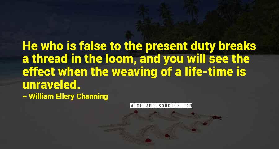 William Ellery Channing Quotes: He who is false to the present duty breaks a thread in the loom, and you will see the effect when the weaving of a life-time is unraveled.