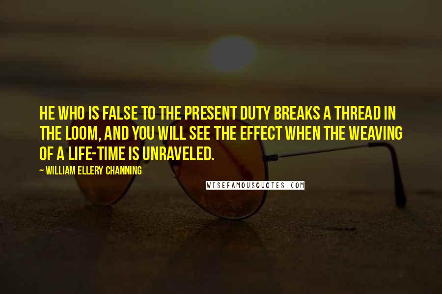 William Ellery Channing Quotes: He who is false to the present duty breaks a thread in the loom, and you will see the effect when the weaving of a life-time is unraveled.