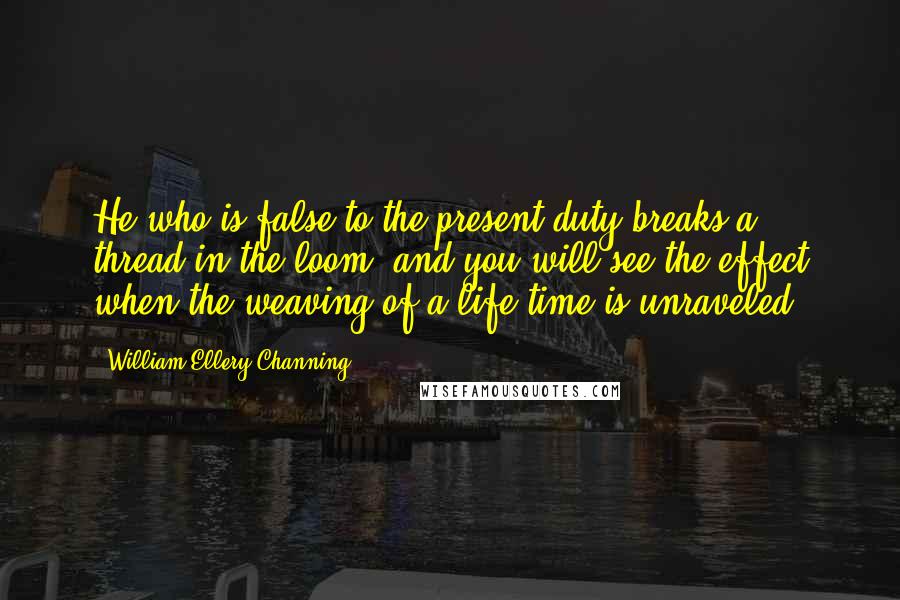 William Ellery Channing Quotes: He who is false to the present duty breaks a thread in the loom, and you will see the effect when the weaving of a life-time is unraveled.