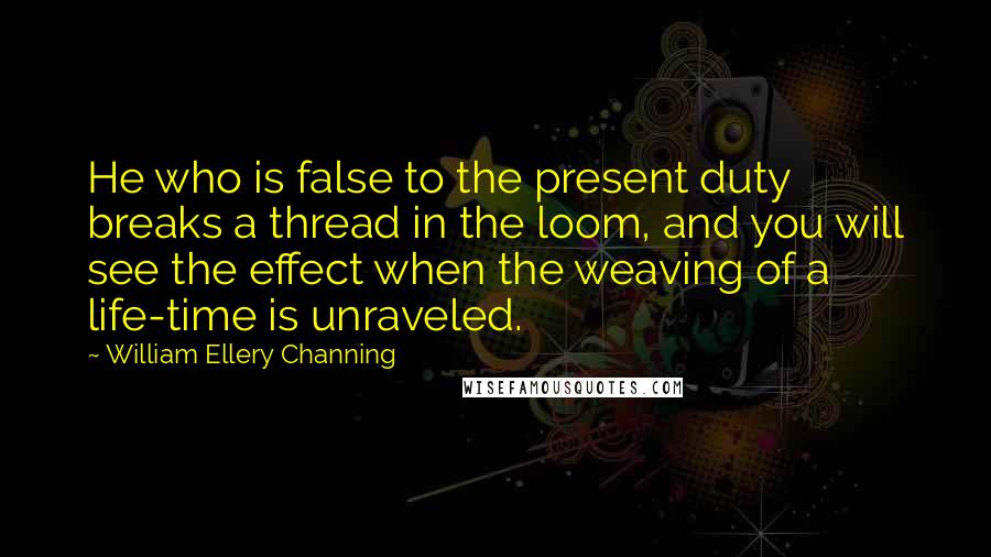 William Ellery Channing Quotes: He who is false to the present duty breaks a thread in the loom, and you will see the effect when the weaving of a life-time is unraveled.