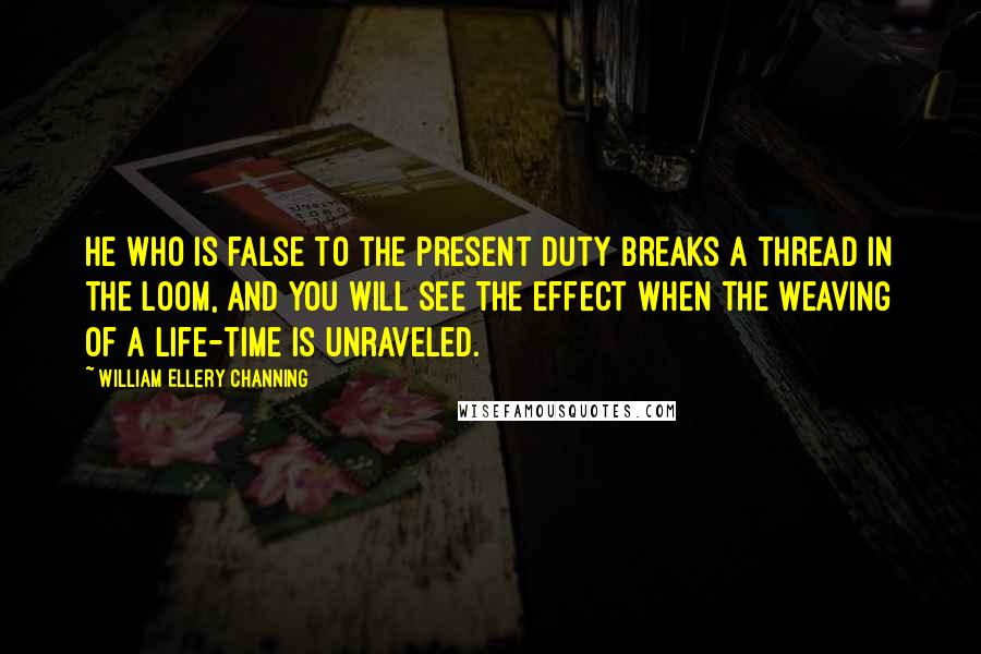 William Ellery Channing Quotes: He who is false to the present duty breaks a thread in the loom, and you will see the effect when the weaving of a life-time is unraveled.