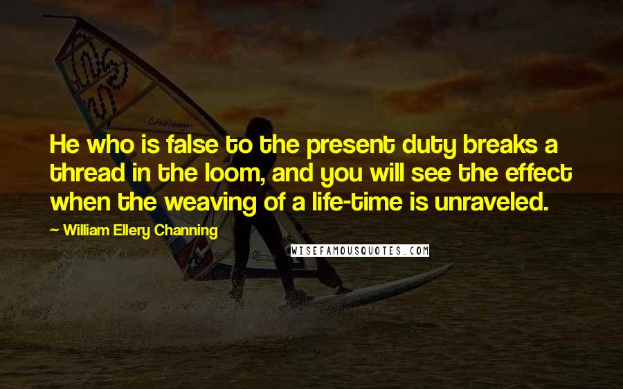 William Ellery Channing Quotes: He who is false to the present duty breaks a thread in the loom, and you will see the effect when the weaving of a life-time is unraveled.