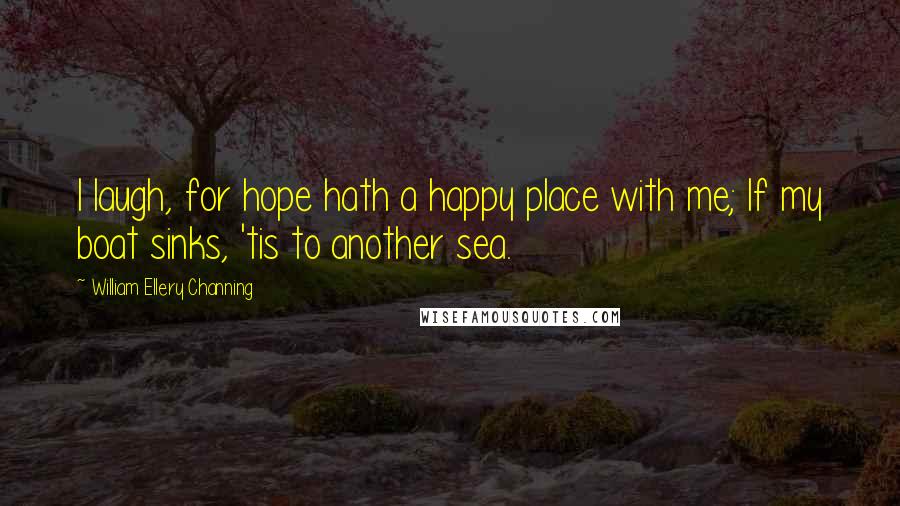 William Ellery Channing Quotes: I laugh, for hope hath a happy place with me; If my boat sinks, 'tis to another sea.