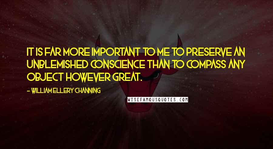 William Ellery Channing Quotes: It is far more important to me to preserve an unblemished conscience than to compass any object however great.