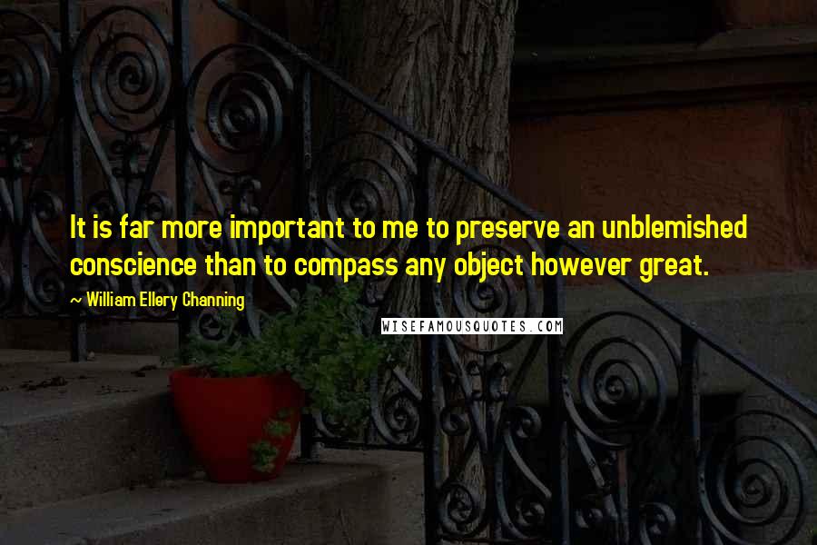 William Ellery Channing Quotes: It is far more important to me to preserve an unblemished conscience than to compass any object however great.