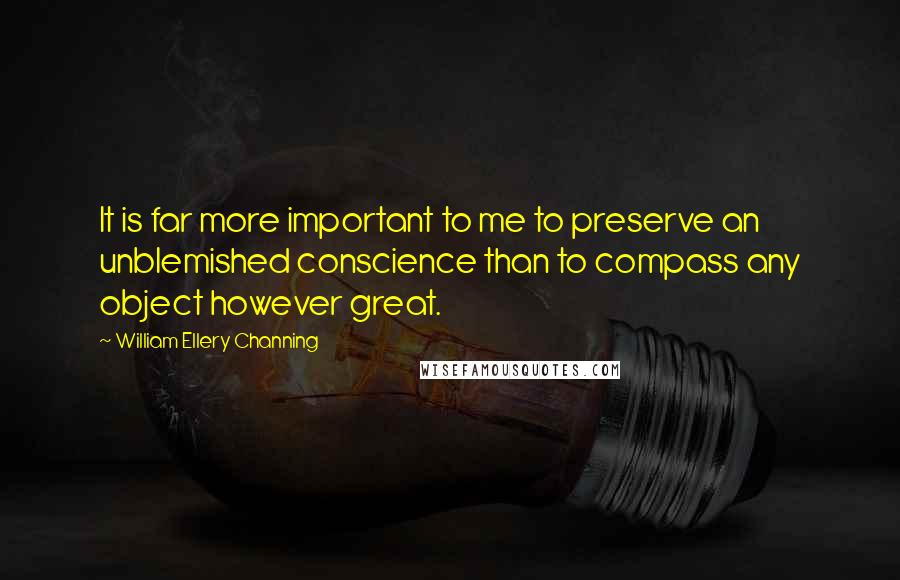 William Ellery Channing Quotes: It is far more important to me to preserve an unblemished conscience than to compass any object however great.