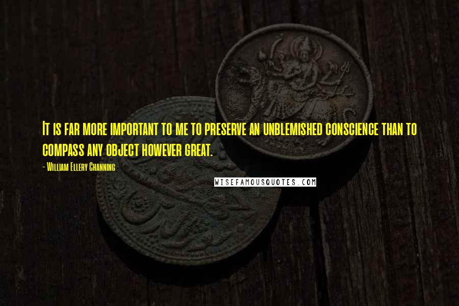 William Ellery Channing Quotes: It is far more important to me to preserve an unblemished conscience than to compass any object however great.