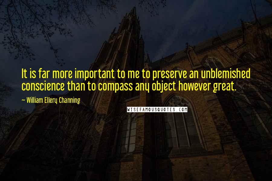 William Ellery Channing Quotes: It is far more important to me to preserve an unblemished conscience than to compass any object however great.