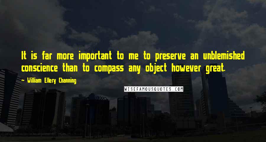 William Ellery Channing Quotes: It is far more important to me to preserve an unblemished conscience than to compass any object however great.