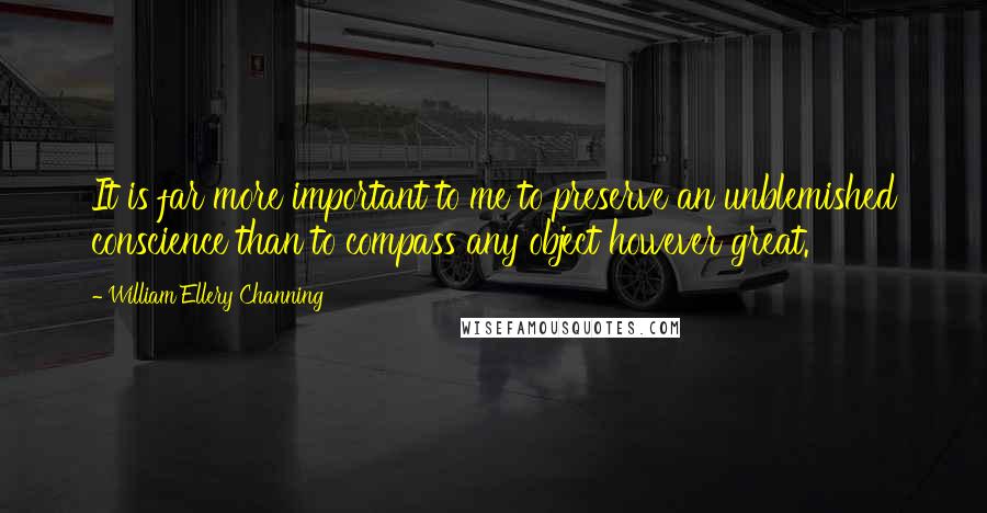 William Ellery Channing Quotes: It is far more important to me to preserve an unblemished conscience than to compass any object however great.