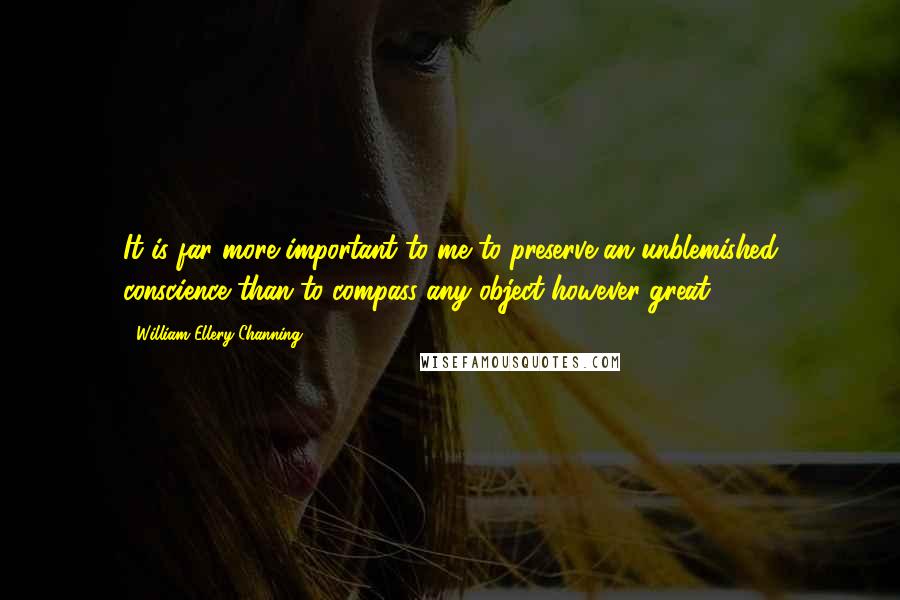 William Ellery Channing Quotes: It is far more important to me to preserve an unblemished conscience than to compass any object however great.