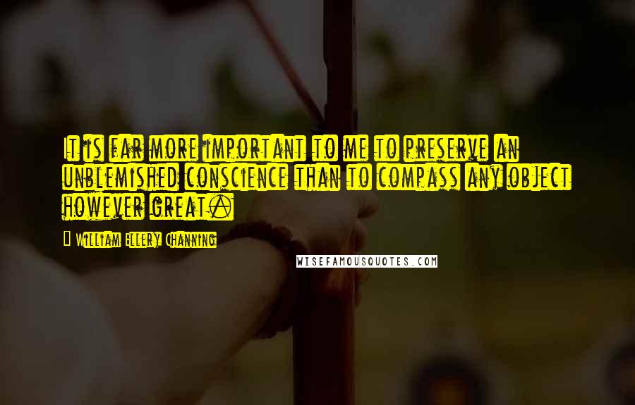 William Ellery Channing Quotes: It is far more important to me to preserve an unblemished conscience than to compass any object however great.