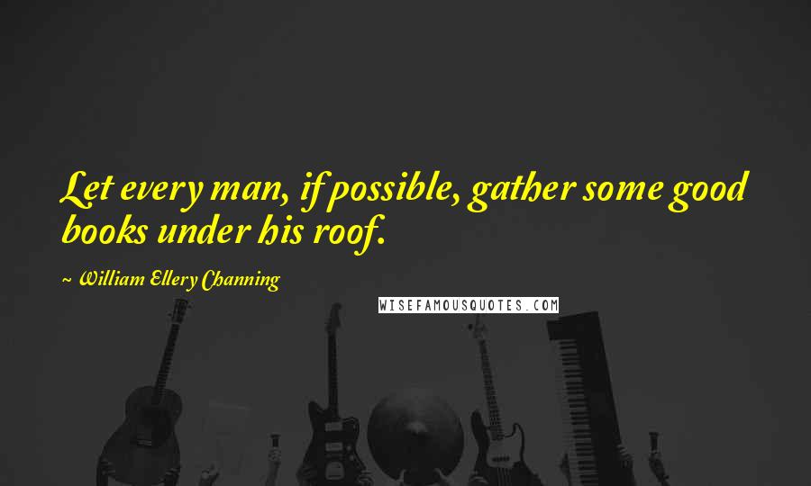 William Ellery Channing Quotes: Let every man, if possible, gather some good books under his roof.