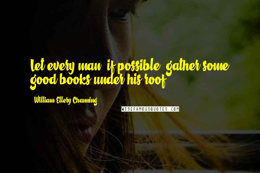 William Ellery Channing Quotes: Let every man, if possible, gather some good books under his roof.